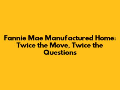 Fannie Mae Manufactured Home: Twice the Move, Twice the Questions