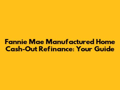 Fannie Mae Manufactured Home Cash-Out Refinance: Your Guide