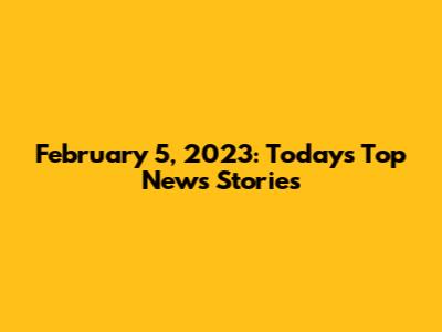 February 5, 2023: Today's Top News Stories