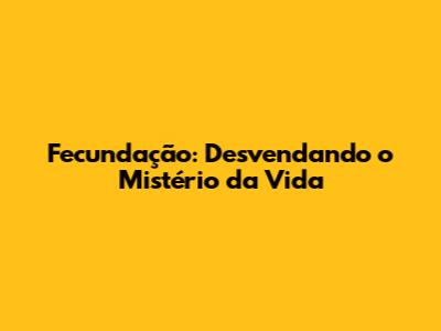 Fecundação: Desvendando o Mistério da Vida