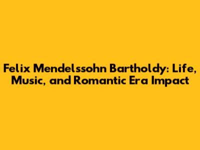 Felix Mendelssohn Bartholdy: Life, Music, and Romantic Era Impact