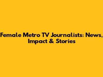 Female Metro TV Journalists: News, Impact & Stories