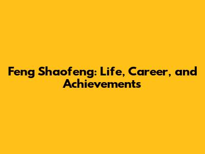 Feng Shaofeng: Life, Career, and Achievements