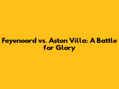Feyenoord vs. Aston Villa: A Battle for Glory