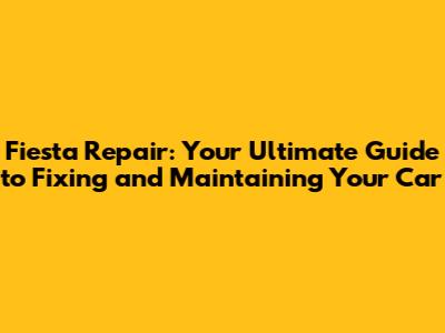 Fiesta Repair: Your Ultimate Guide to Fixing and Maintaining Your Car