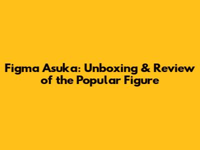 Figma Asuka: Unboxing & Review of the Popular Figure