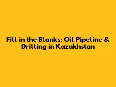 Fill in the Blanks: Oil Pipeline & Drilling in Kazakhstan