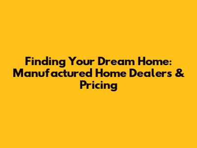 Finding Your Dream Home: Manufactured Home Dealers & Pricing