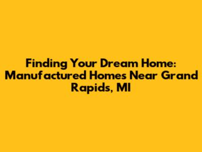 Finding Your Dream Home: Manufactured Homes Near Grand Rapids, MI