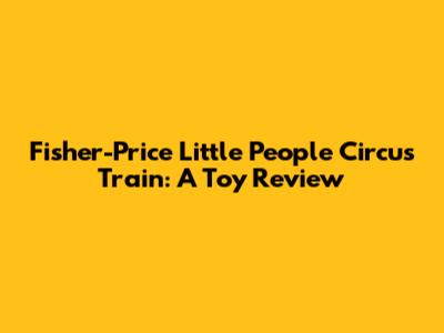 Fisher-Price Little People Circus Train: A Toy Review