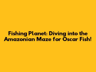 Fishing Planet: Diving into the Amazonian Maze for Oscar Fish!