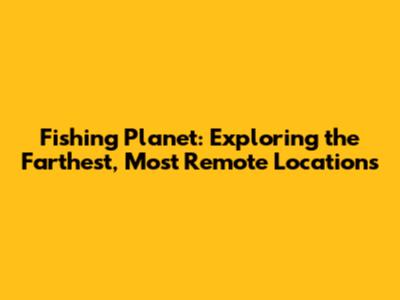 Fishing Planet: Exploring the Farthest, Most Remote Locations