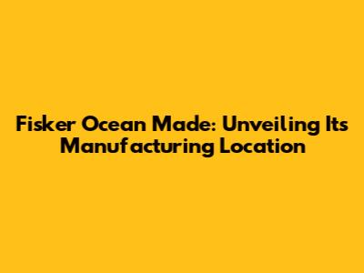 Fisker Ocean Made: Unveiling Its Manufacturing Location