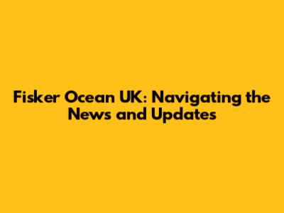 Fisker Ocean UK: Navigating the News and Updates