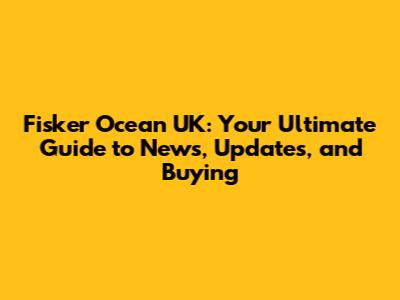 Fisker Ocean UK: Your Ultimate Guide to News, Updates, and Buying