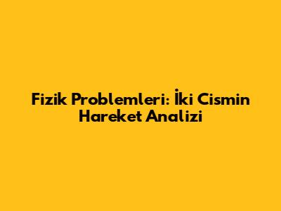 Fizik Problemleri: İki Cismin Hareket Analizi