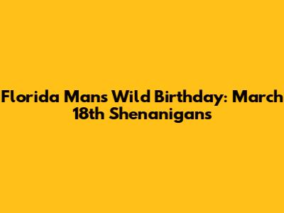 Florida Man's Wild Birthday: March 18th Shenanigans