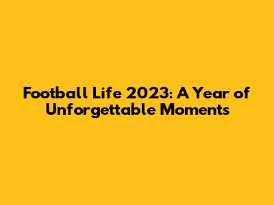 Football Life 2023: A Year of Unforgettable Moments