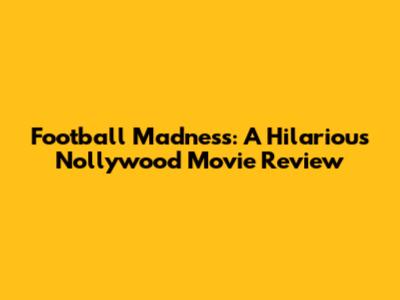 Football Madness: A Hilarious Nollywood Movie Review