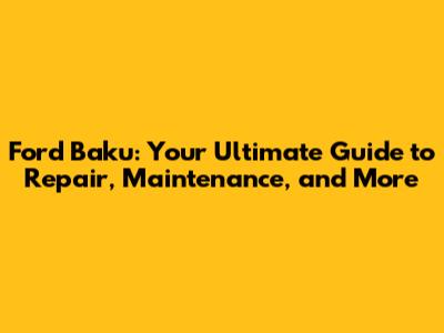 Ford Baku: Your Ultimate Guide to Repair, Maintenance, and More