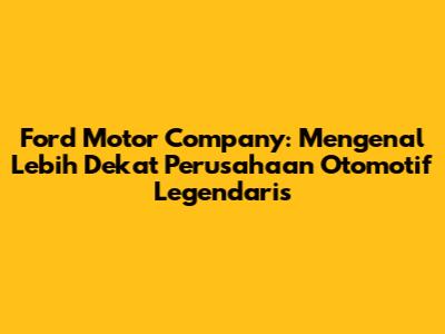 Ford Motor Company: Mengenal Lebih Dekat Perusahaan Otomotif Legendaris