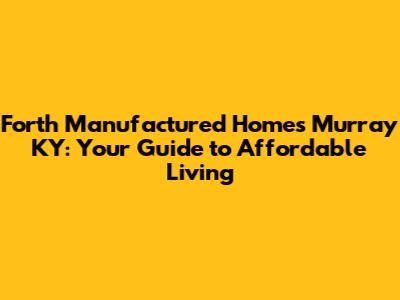 Forth Manufactured Homes Murray KY: Your Guide to Affordable Living