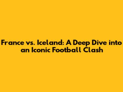 France vs. Iceland: A Deep Dive into an Iconic Football Clash