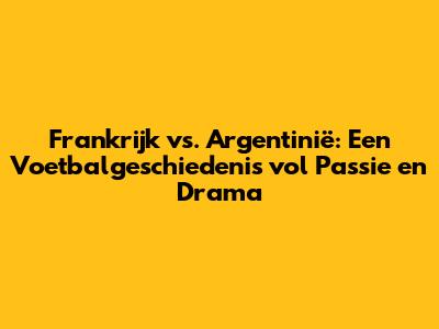 Frankrijk vs. Argentinië: Een Voetbalgeschiedenis vol Passie en Drama