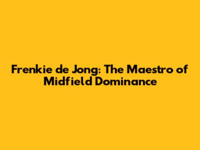 Frenkie de Jong: The Maestro of Midfield Dominance