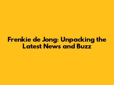Frenkie de Jong: Unpacking the Latest News and Buzz