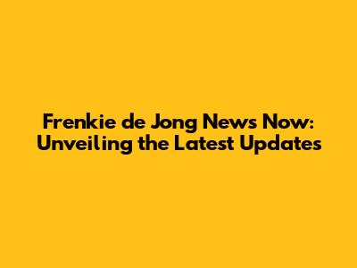 Frenkie de Jong News Now: Unveiling the Latest Updates
