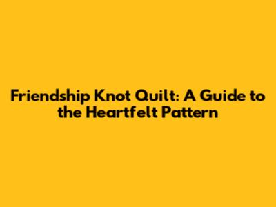 Friendship Knot Quilt: A Guide to the Heartfelt Pattern