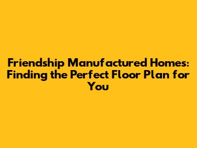 Friendship Manufactured Homes: Finding the Perfect Floor Plan for You