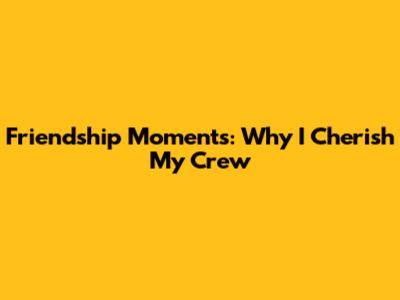 Friendship Moments: Why I Cherish My Crew
