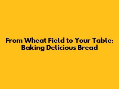 From Wheat Field to Your Table: Baking Delicious Bread