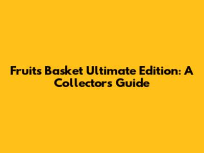 Fruits Basket Ultimate Edition: A Collector's Guide