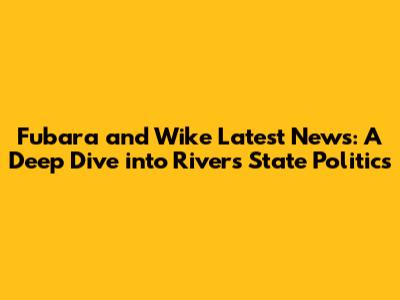 Fubara and Wike Latest News: A Deep Dive into Rivers State Politics