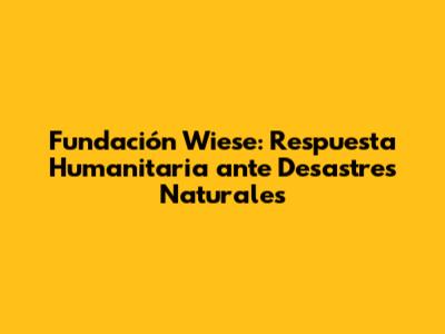 Fundación Wiese: Respuesta Humanitaria ante Desastres Naturales