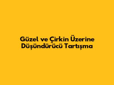 Güzel ve Çirkin Üzerine Düşündürücü Tartışma