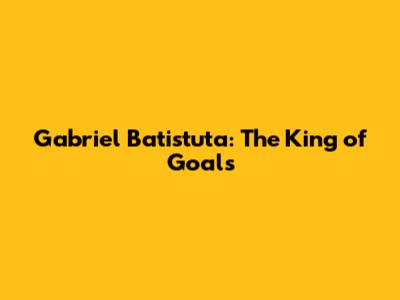 Gabriel Batistuta: The King of Goals