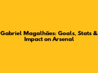 Gabriel Magalhães: Goals, Stats & Impact on Arsenal