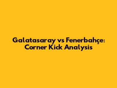 Galatasaray vs Fenerbahçe: Corner Kick Analysis