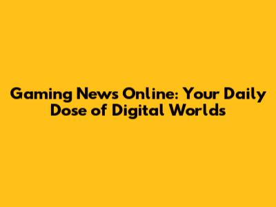 Gaming News Online: Your Daily Dose of Digital Worlds