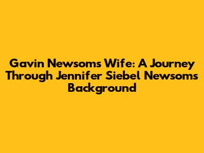 Gavin Newsom's Wife: A Journey Through Jennifer Siebel Newsom's Background