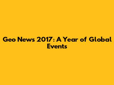 Geo News 2017: A Year of Global Events