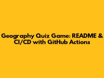 Geography Quiz Game: README & CI/CD with GitHub Actions