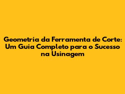 Geometria da Ferramenta de Corte: Um Guia Completo para o Sucesso na Usinagem