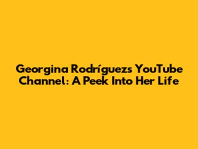 Georgina Rodríguez's YouTube Channel: A Peek Into Her Life