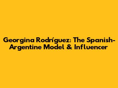 Georgina Rodríguez: The Spanish-Argentine Model & Influencer