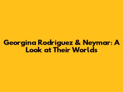 Georgina Rodriguez & Neymar: A Look at Their Worlds